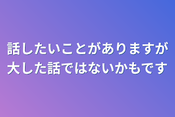 話したいことがありますが大した話ではないかもです