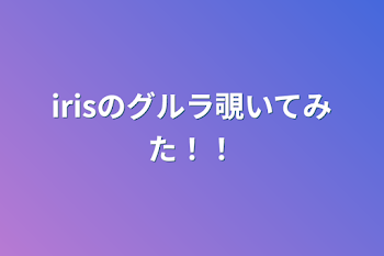 irisのグルラ覗いてみた！！