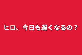 ヒロ、今日も遅くなるの？