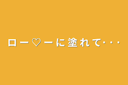 ロ ー ♡ ー に 塗 れ て･ ･ ･