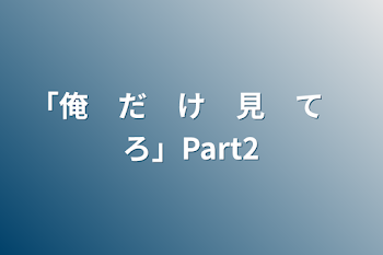 「俺　だ　け　見　て　ろ」Part2