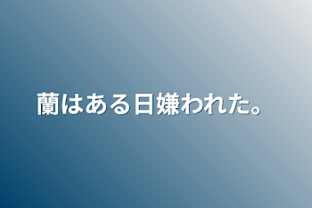 蘭はある日嫌われた。