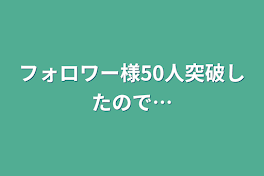 フォロワー様50人突破したので…