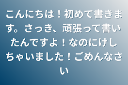 こんにちは！初めて書きます。さっき、頑張って書いたんですよ！なのにけしちゃいました！ごめんなさい