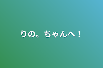 りの。ちゃんへ！