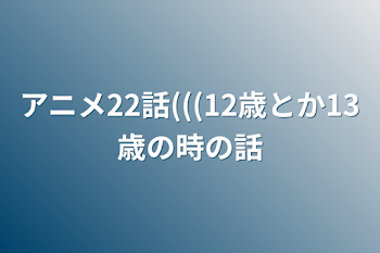 アニメ22話(((12歳とか13歳の時の話