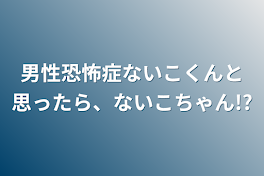 男性恐怖症ないこくんと思ったら、ないこちゃん!?