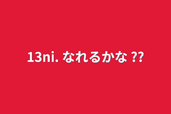 13ni. なれるかな ??