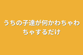 うちの子達が何かわちゃわちゃするだけ