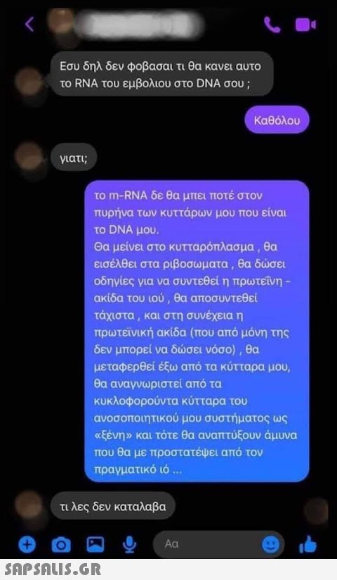 Εσυ δηλ δεν φοβασαι τι θα κανει αυτο το RNA του εμβολιου στο DNA σου ; Καθόλου γιατι; το m-RNA δε θα μπει ποτέ στον πυρήνα των κυττάρων μου που είναι το DNA μου. Θα μείνει στο κυτταρόπλασμα , θα εισέλθει στα ριβοσωματα, θα δσει οδηγίες για να συντεθεί η πρωτείνη- ακίδα του ιού , θα αποσυντεθεί τάχιστα , και στη συνέχεια η πρωτείνική ακίδα (που από μόνη της δεν μπορεί να δσει νόσο) , θα μεταφερθεί έξω από τα κύτταρα μου, θα αναγνωριστεί από τα κυκλοφορούντα κύτταρα του ανοσοποιητικού μου συστήματος ως αξένην και τότε θα αναπτύξουν άμυνα που θα με προστατέψει από τον πραγματικό ιό . . τιλες δεν καταλαβα Αα SnpSALI5.GR