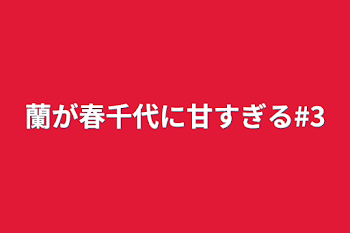 蘭が春千代に甘すぎる#3