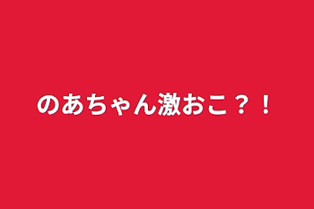 のあちゃん激おこ？！