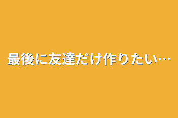 最後に友達だけ作りたい…