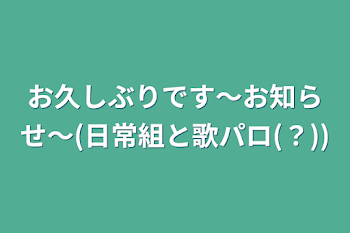 お久しぶりです〜お知らせ〜(日常組と歌パロ(？))