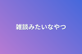 雑談みたいなやつ