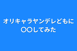 オリキャラヤンデレどもに〇〇してみた