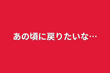 あの頃に戻りたいな…