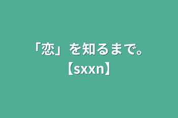 「恋」を知るまで。【sxxn】