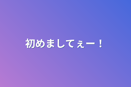 初めましてぇー！