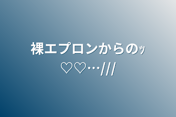 裸エプロンからのｯ♡♡…///