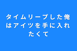 タ イ ム リ ー プ し た 俺 は ア イ ツ を 手 に 入 れ た く て