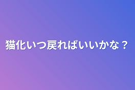 猫化いつ戻ればいいかな？