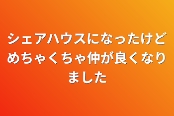 シェアハウスになったけどめちゃくちゃ仲が良くなりました