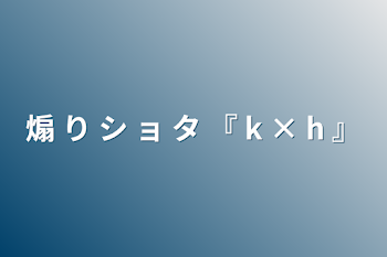 煽 り シ ョ タ   『 k × h 』