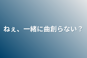 ねぇ、一緒に曲創らない？