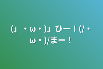 (」・ω・)」ひー！(/・ω・)/まー！