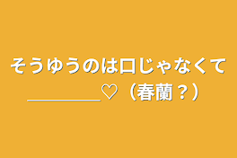 そうゆうのは口じゃなくて＿＿＿＿♡（春蘭？）