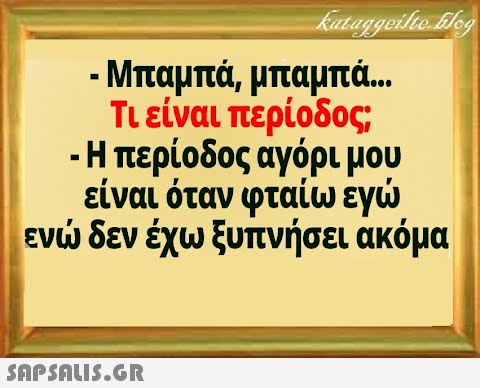 - Μπαμπά, μπαμπ.. Τιείναι περίοδος -Η περίοδος αγόρι μου εν δεν έχω ξυπνήσει ακόμα