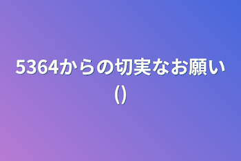 5364からの切実なお願い()