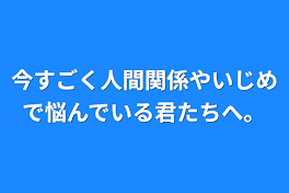 今すごく人間関係やいじめで悩んでいる君たちへ。