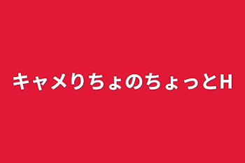 キャメりちょのちょっとH