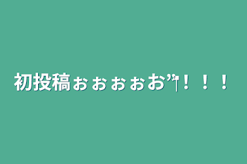 初投稿ぉぉぉぉお‪”‬！！！