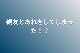 親友とあれをしてしまった！？