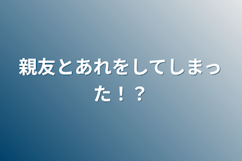 親友とあれをしてしまった！？