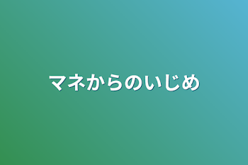 マネからのいじめ