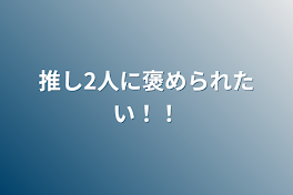 推し2人に褒められたい！！