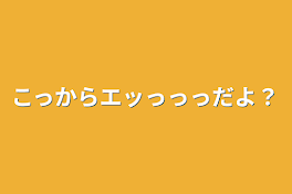 こっからエッっっっだよ？