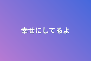 幸せにしてるよ