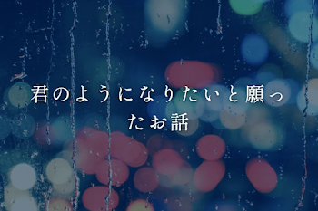 君のようになりたいと願ったお話