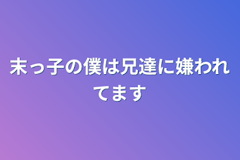 末っ子の僕は兄達に嫌われてます