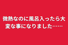 微熱なのに風呂入ったら大変な事になりました……