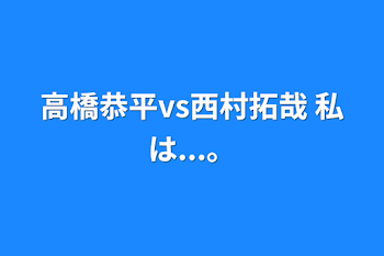 高橋恭平vs西村拓哉 私は...。