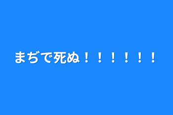 まぢで死ぬ！！！！！！