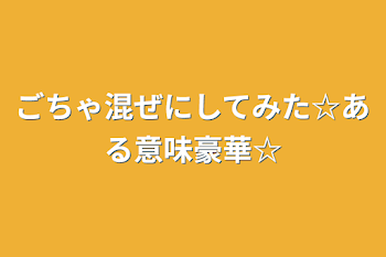 「ごちゃ混ぜにしてみた☆ある意味豪華☆」のメインビジュアル