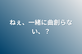 ねぇ、一緒に曲創らない、？