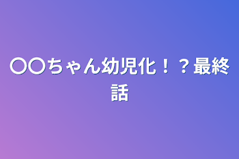 〇〇ちゃん幼児化！？最終話